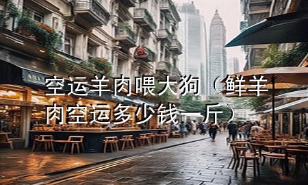 空运羊肉喂大狗(鲜羊肉空运多少钱一斤)