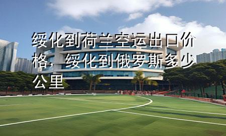 绥化到荷兰空运出口价格,绥化到俄罗斯多少公里