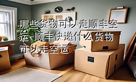哪些货物可以走顺丰空运-顺丰快递什么货物可以走空运