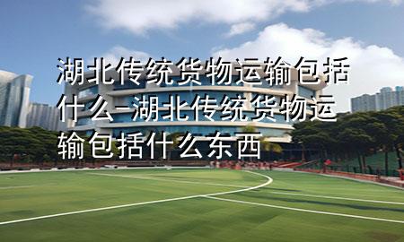 湖北传统货物运输包括什么-湖北传统货物运输包括什么东西