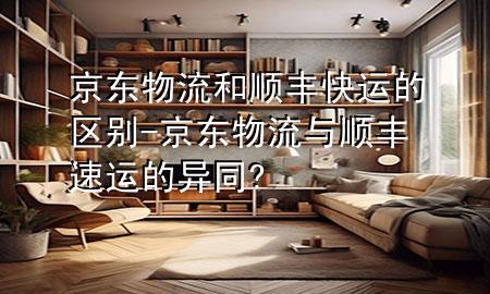 京东物流和顺丰快运的区别-京东物流与顺丰速运的异同?