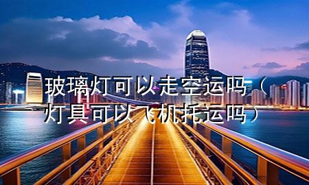 玻璃灯可以走空运吗(灯具可以飞机托运吗)
