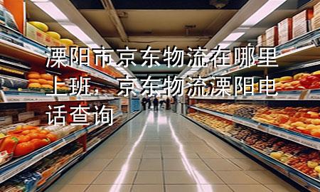 溧阳市京东物流在哪里上班,京东物流溧阳电话查询