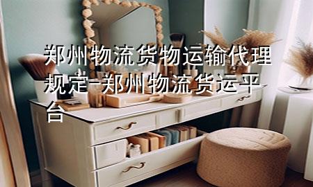 郑州物流货物运输代理规定-郑州物流货运平台