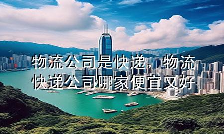 物流公司是快递,物流快递公司哪家便宜又好