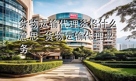货物运输代理资格什么意思-货物运输代理业务