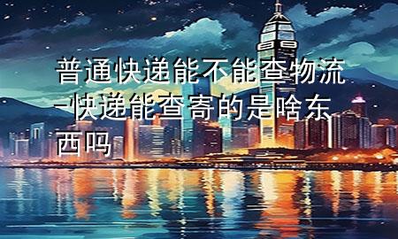 普通快递能不能查物流-快递能查寄的是啥东西吗