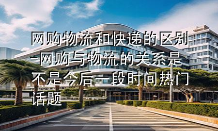 网购物流和快递的区别-网购与物流的关系是不是今后一段时间热门话题
