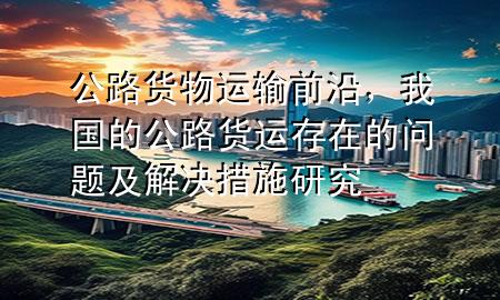 公路货物运输前沿,我国的公路货运存在的问题及解决措施研究