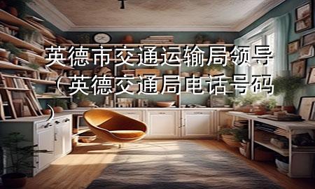 英德市交通运输局领导（英德交通局电话号码）
