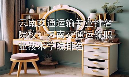 云南交通运输专业排名院校,云南交通运输职业技术学院排名