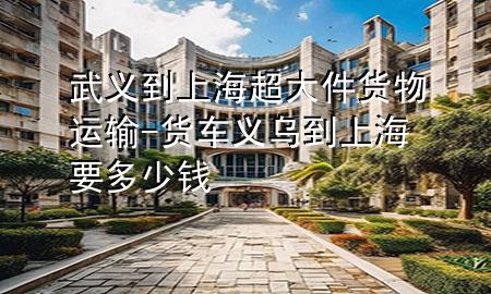 武义到上海超大件货物运输-货车义乌到上海要多少钱