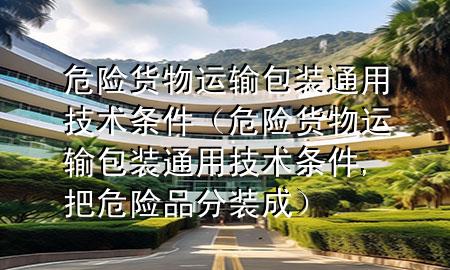 危险货物运输包装通用技术条件(危险货物运输包装通用技术条件,把危险品分装成)