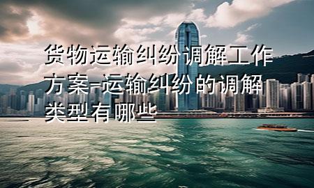货物运输纠纷调解工作方案-运输纠纷的调解类型有哪些