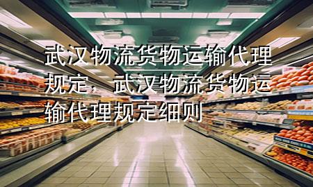 武汉物流货物运输代理规定,武汉物流货物运输代理规定细则