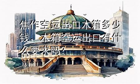 焦作空运出口木箱多少钱,木箱空运出口有什么要求吗?
