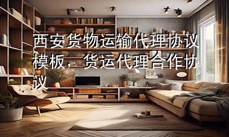 西安货物运输代理协议模板,货运代理合作协议