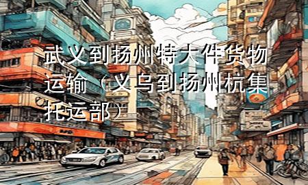武义到扬州特大件货物运输(义乌到扬州杭集托运部)