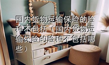国内货物运输保险的险种不包括(国内货物运输保险的险种不包括哪些)