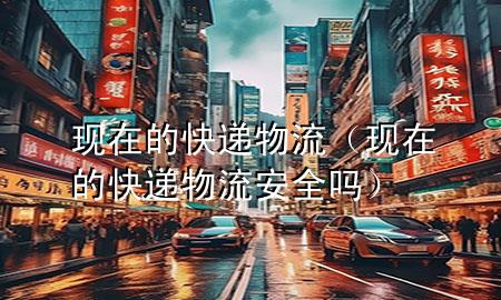 现在的快递物流(现在的快递物流安全吗)
