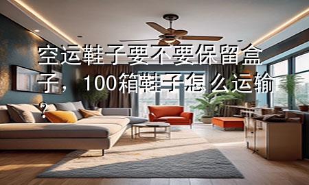 空运鞋子要不要保留盒子,100箱鞋子怎么运输?