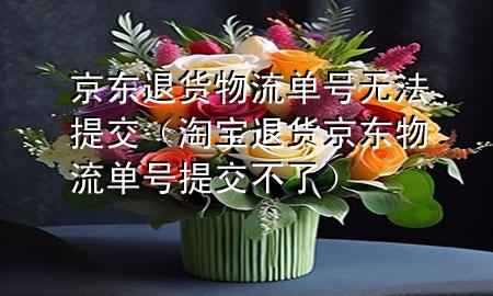 京东退货物流单号无法提交(淘宝退货京东物流单号提交不了)