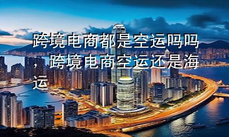 跨境电商都是空运吗吗，跨境电商空运还是海运