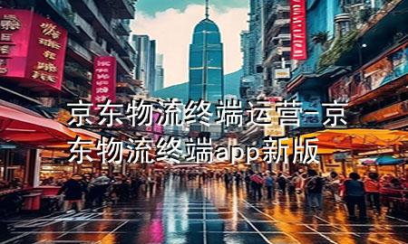 京东物流终端运营-京东物流终端app新版