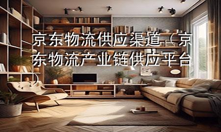 京东物流供应渠道(京东物流产业链供应平台)