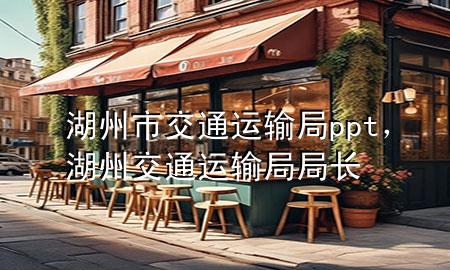 湖州市交通运输局ppt,湖州交通运输局局长