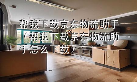 帮我下载京东物流助手(帮我下载京东物流助手怎么下载)