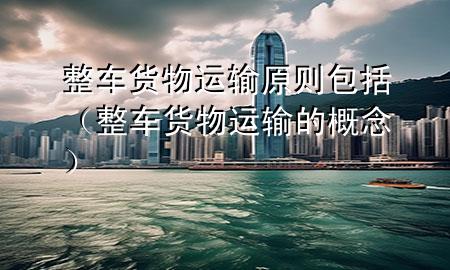 整车货物运输原则包括(整车货物运输的概念)