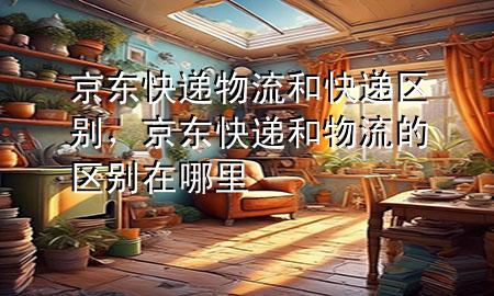 京东快递物流和快递区别，京东快递和物流的区别在哪里
