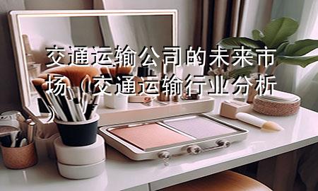 交通运输公司的未来市场(交通运输行业分析)