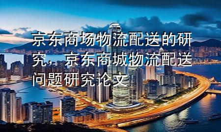 京东商场物流配送的研究,京东商城物流配送问题研究论文