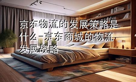 京东物流的发展策略是什么-京东商城的物流发展战略