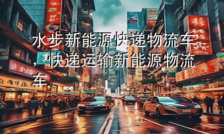 水步新能源快递物流车,快递运输新能源物流车