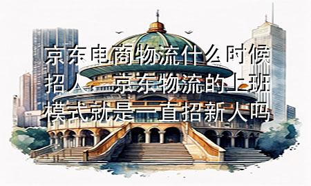 京东电商物流什么时候招人,京东物流的上班模式就是一直招新人吗
