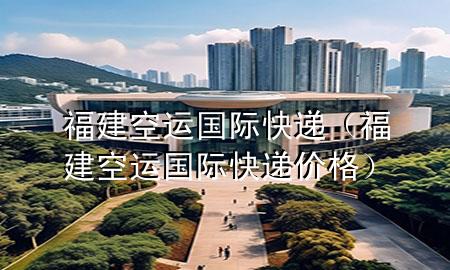 福建空运国际快递(福建空运国际快递价格)