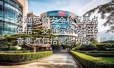 交通运输安全检查要点包括,交通运输安全检查要点包括哪些内容