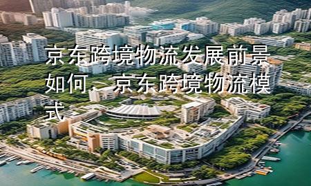 京东跨境物流发展前景如何，京东跨境物流模式