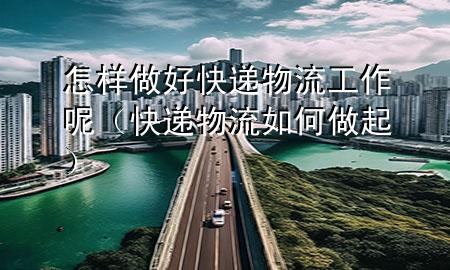 怎样做好快递物流工作呢(快递物流如何做起)