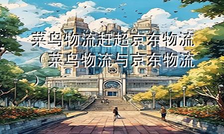 菜鸟物流赶超京东物流(菜鸟物流与京东物流)