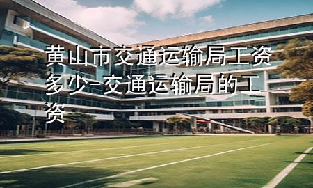 黄山市交通运输局工资多少-交通运输局的工资