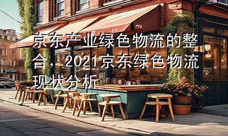 京东产业绿色物流的整合,2021京东绿色物流现状分析