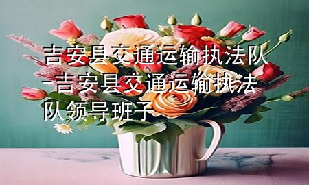 吉安县交通运输执法队-吉安县交通运输执法队领导班子