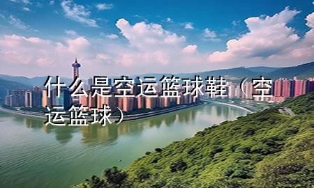 什么是空运篮球鞋(空运 篮球)