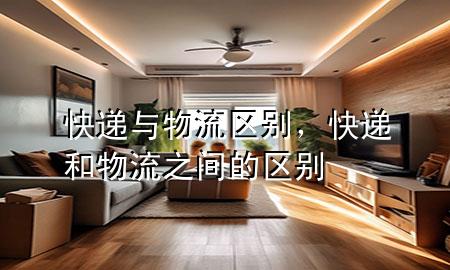 快递与物流区别,快递和物流之间的区别