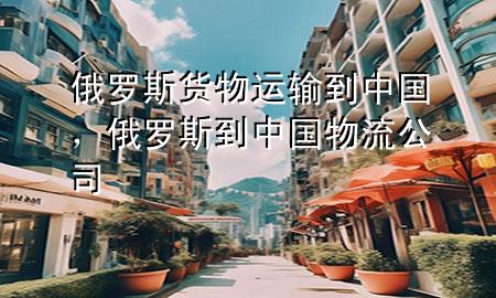 俄罗斯货物运输到中国,俄罗斯到中国物流公司
