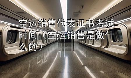 空运销售代表证书考试时间(空运销售是做什么的)